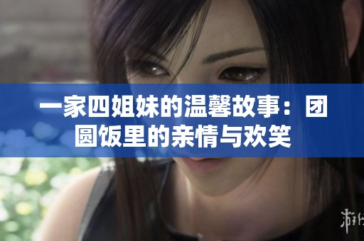 一家四姐妹的温馨故事：团圆饭里的亲情与欢笑