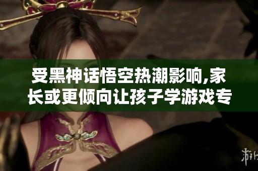 受黑神话悟空热潮影响,家长或更倾向让孩子学游戏专业