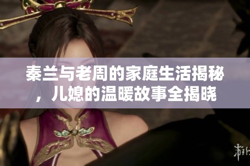 秦兰与老周的家庭生活揭秘，儿媳的温暖故事全揭晓