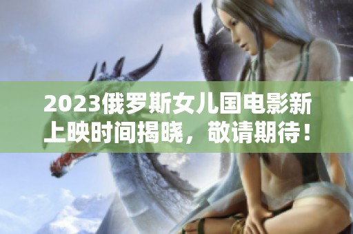 2023俄罗斯女儿国电影新上映时间揭晓，敬请期待！