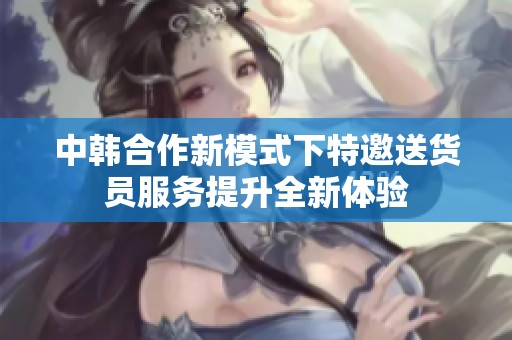 中韩合作新模式下特邀送货员服务提升全新体验