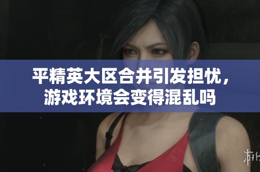 平精英大区合并引发担忧，游戏环境会变得混乱吗