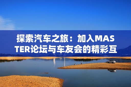 探索汽车之旅：加入MASTER论坛与车友会的精彩互动体验