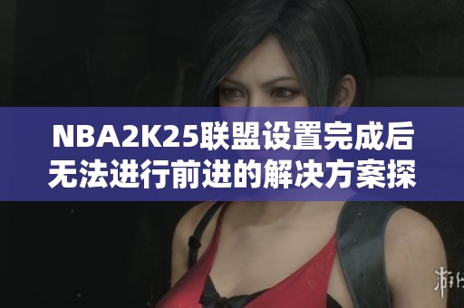 NBA2K25联盟设置完成后无法进行前进的解决方案探讨