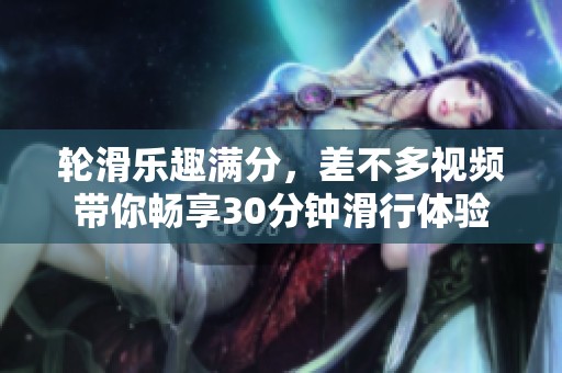 轮滑乐趣满分，差不多视频带你畅享30分钟滑行体验
