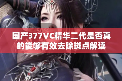 国产377VC精华二代是否真的能够有效去除斑点解读