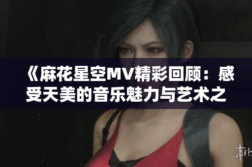 《麻花星空MV精彩回顾：感受天美的音乐魅力与艺术之美》