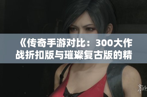《传奇手游对比：300大作战折扣版与璀璨复古版的精彩区别》