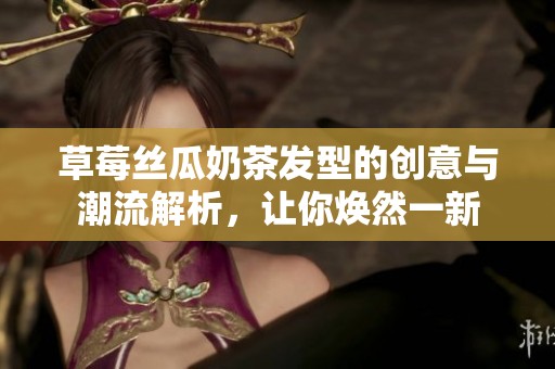 草莓丝瓜奶茶发型的创意与潮流解析，让你焕然一新