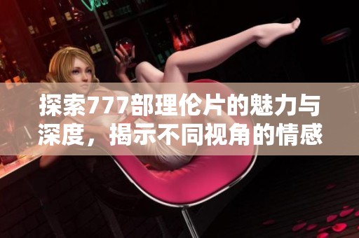 探索777部理伦片的魅力与深度，揭示不同视角的情感故事