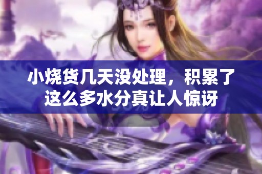 小烧货几天没处理，积累了这么多水分真让人惊讶