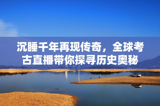 沉睡千年再现传奇，全球考古直播带你探寻历史奥秘