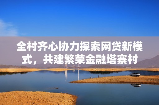 全村齐心协力探索网贷新模式，共建繁荣金融塔寨村