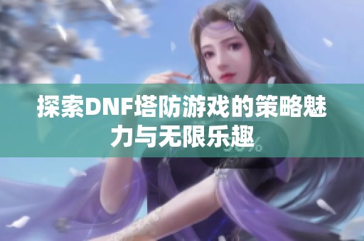 探索DNF塔防游戏的策略魅力与无限乐趣