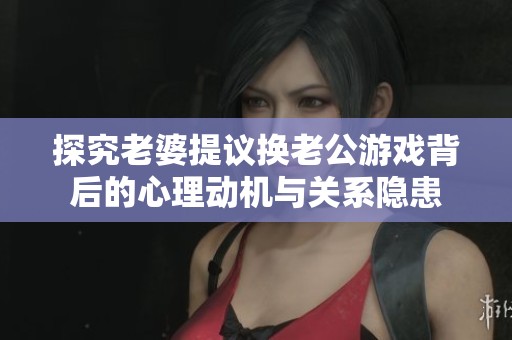 探究老婆提议换老公游戏背后的心理动机与关系隐患