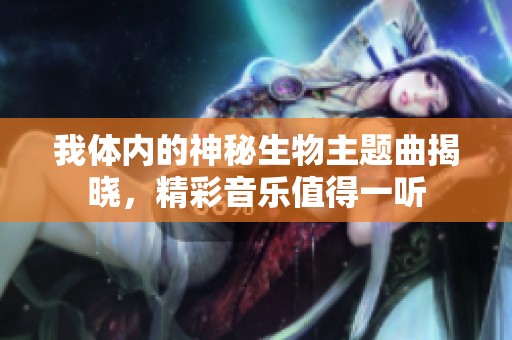 我体内的神秘生物主题曲揭晓，精彩音乐值得一听