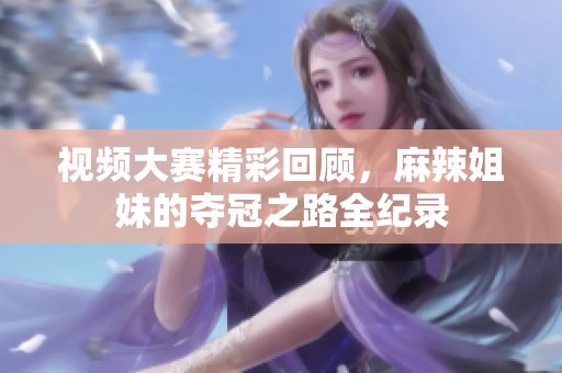 视频大赛精彩回顾，麻辣姐妹的夺冠之路全纪录