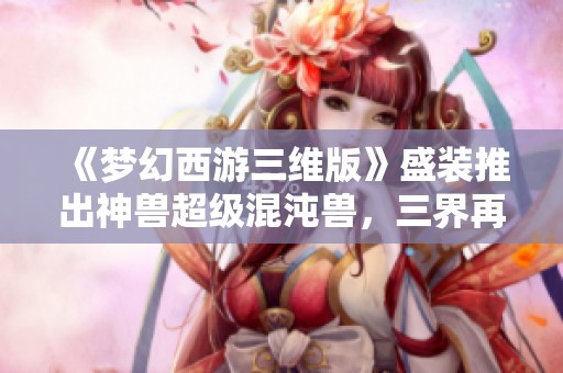 《梦幻西游三维版》盛装推出神兽超级混沌兽，三界再添传奇角色