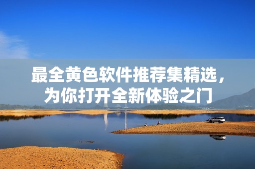最全黄色软件推荐集精选，为你打开全新体验之门