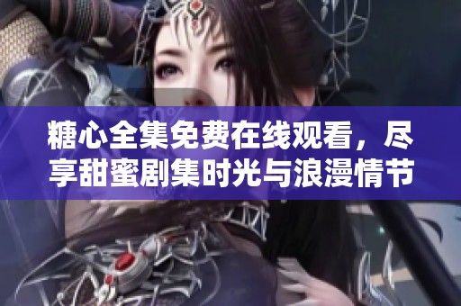 糖心全集免费在线观看，尽享甜蜜剧集时光与浪漫情节表现