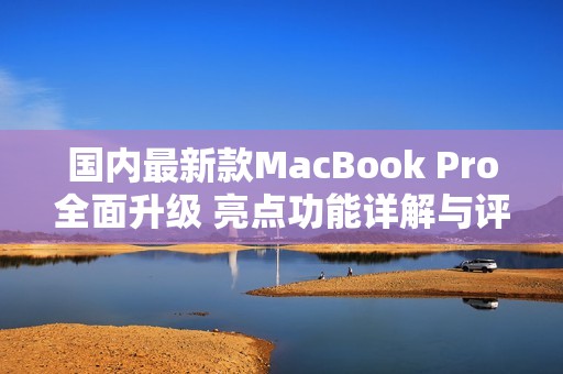 国内最新款MacBook Pro全面升级 亮点功能详解与评测