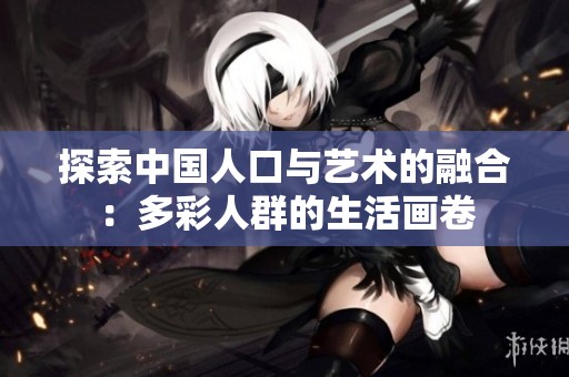 探索中国人口与艺术的融合：多彩人群的生活画卷