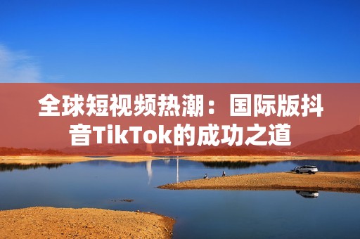 全球短视频热潮：国际版抖音TikTok的成功之道