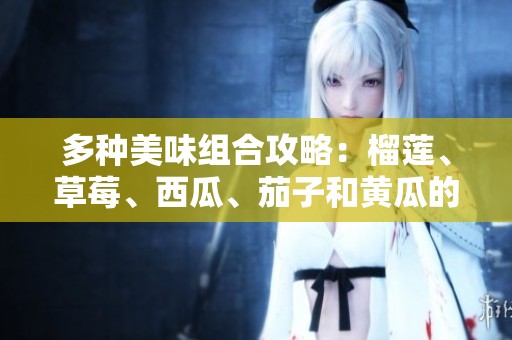 多种美味组合攻略：榴莲、草莓、西瓜、茄子和黄瓜的魅力揭秘