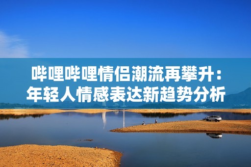 哔哩哔哩情侣潮流再攀升：年轻人情感表达新趋势分析