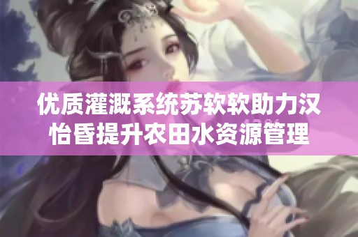 优质灌溉系统苏软软助力汉怡昏提升农田水资源管理