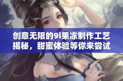 创意无限的9i果冻制作工艺揭秘，甜蜜体验等你来尝试