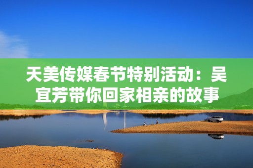 天美传媒春节特别活动：吴宜芳带你回家相亲的故事