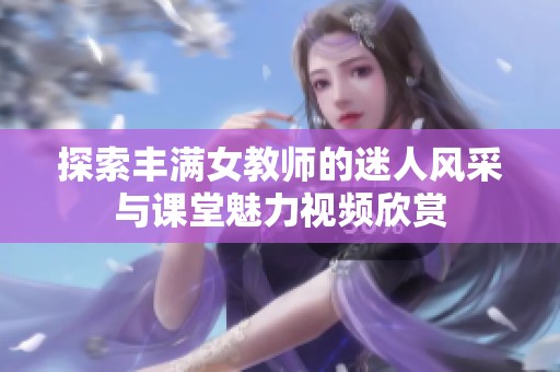 探索丰满女教师的迷人风采与课堂魅力视频欣赏