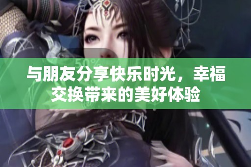 与朋友分享快乐时光，幸福交换带来的美好体验