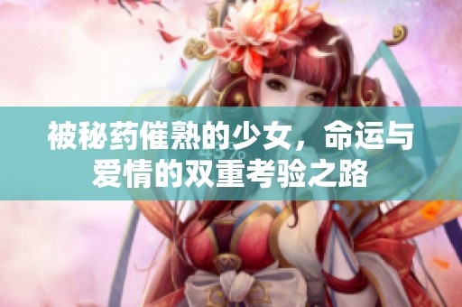 被秘药催熟的少女，命运与爱情的双重考验之路