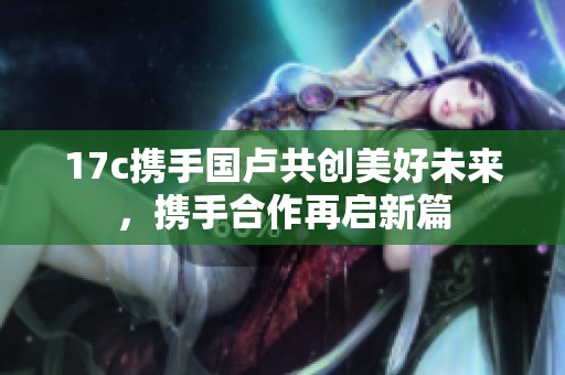 17c携手国卢共创美好未来，携手合作再启新篇
