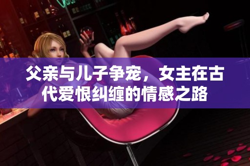 父亲与儿子争宠，女主在古代爱恨纠缠的情感之路