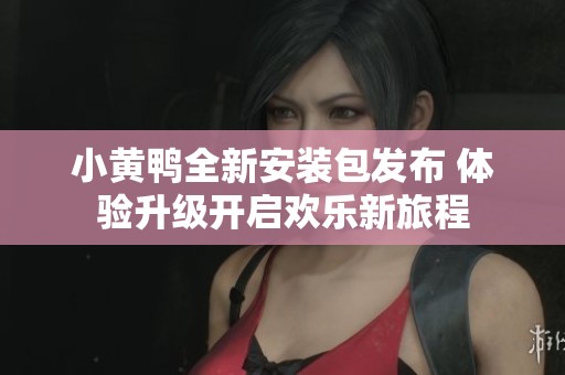 小黄鸭全新安装包发布 体验升级开启欢乐新旅程