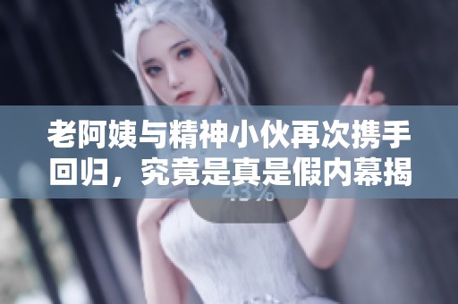 老阿姨与精神小伙再次携手回归，究竟是真是假内幕揭秘