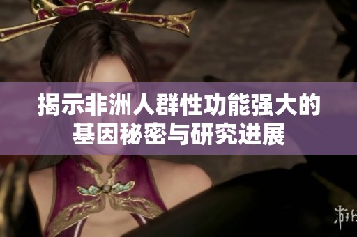 揭示非洲人群性功能强大的基因秘密与研究进展