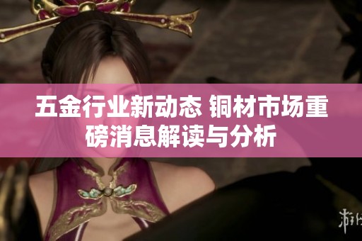 五金行业新动态 铜材市场重磅消息解读与分析