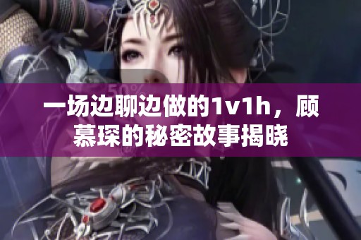 一场边聊边做的1v1h，顾慕琛的秘密故事揭晓
