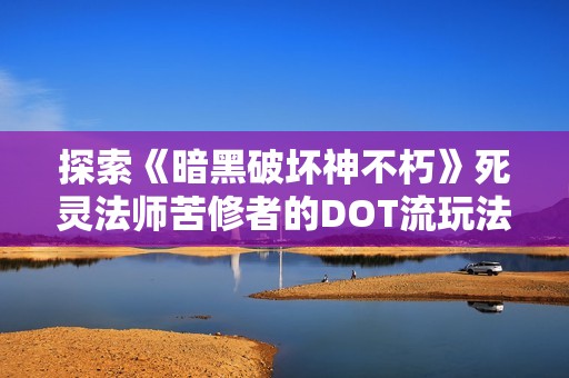 探索《暗黑破坏神不朽》死灵法师苦修者的DOT流玩法攻略