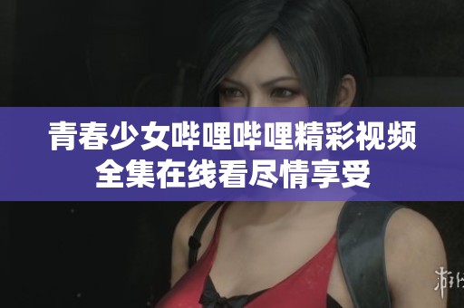 青春少女哔哩哔哩精彩视频全集在线看尽情享受