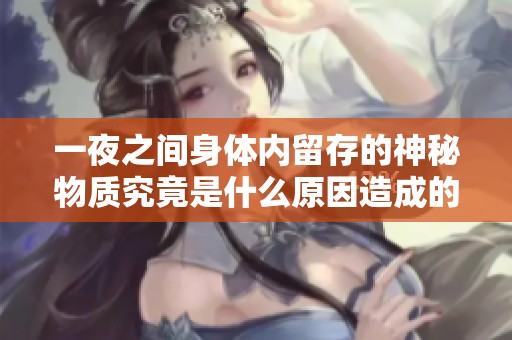 一夜之间身体内留存的神秘物质究竟是什么原因造成的