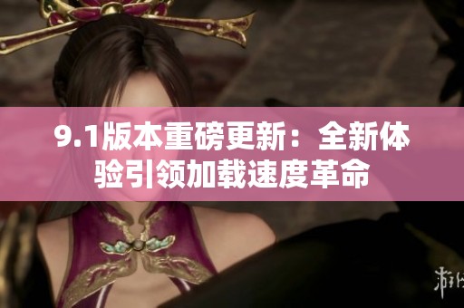 9.1版本重磅更新：全新体验引领加载速度革命