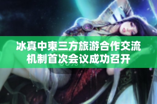 冰真中柬三方旅游合作交流机制首次会议成功召开