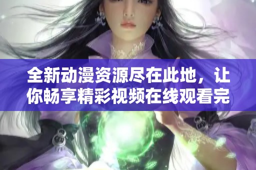 全新动漫资源尽在此地，让你畅享精彩视频在线观看完整版