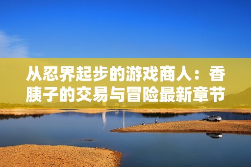 从忍界起步的游戏商人：香胰子的交易与冒险最新章节在线阅读