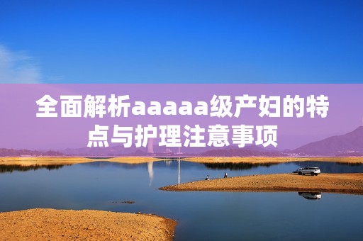 全面解析aaaaa级产妇的特点与护理注意事项